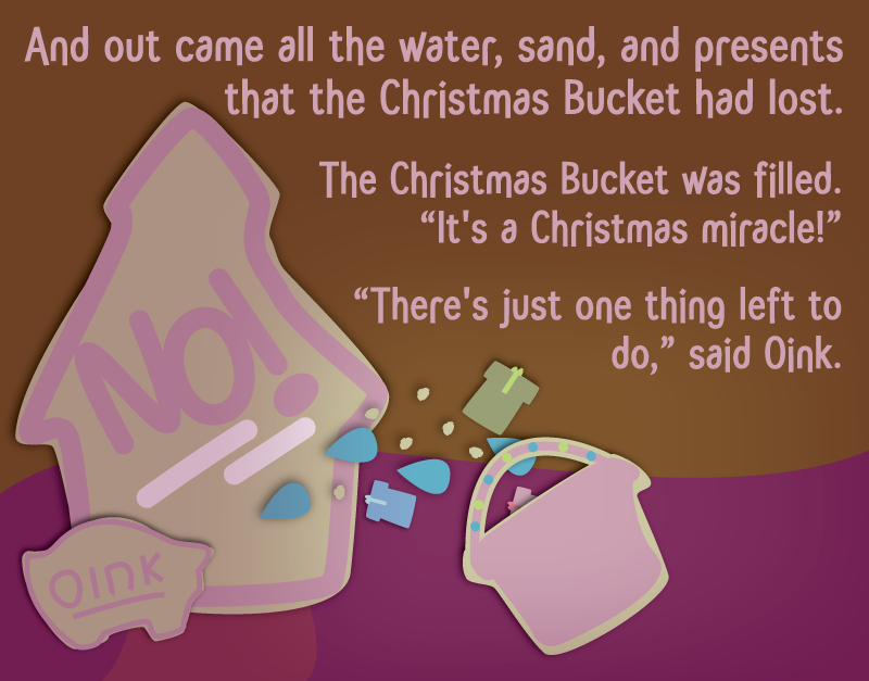 And out came all the water, sand, and presents that the Christmas Bucket had lost. The Christmas Bucket was filled. 'It's a Christmas miracle!' 'There's just one thing left to do,' said Oink.