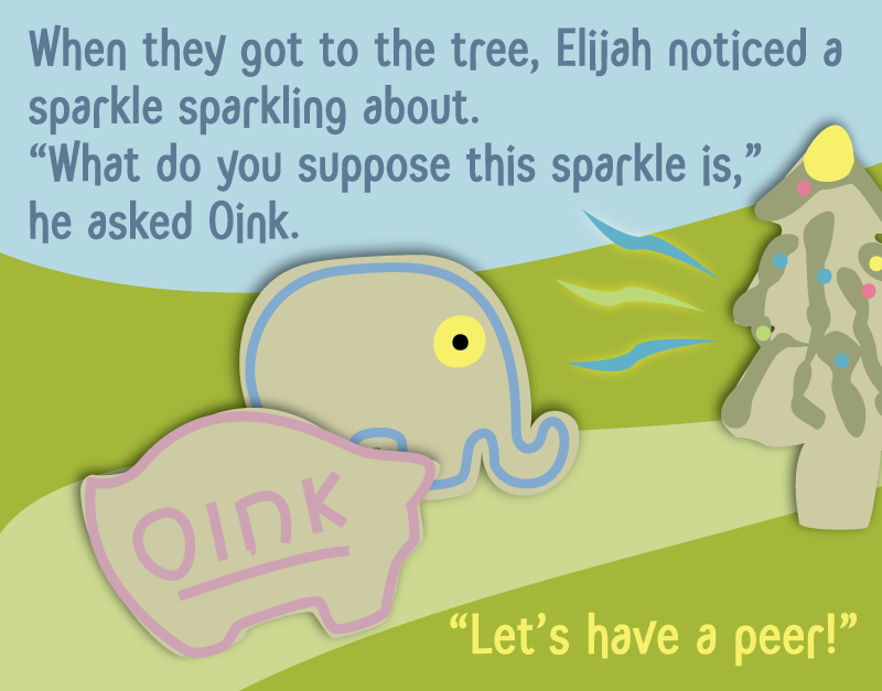 When they got to the tree, Elijah noticed a sparkle sparkling about. 'What do you suppose this sparkle is,' he asked Oink. 'Let's have a peer!'