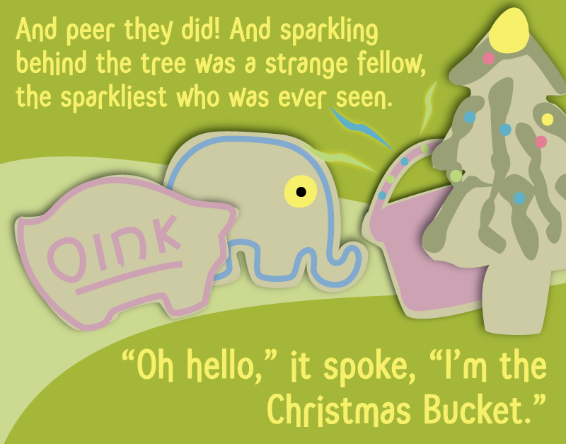 And peer they did! And sparkling behind the tree was a strange fello, the sparkliest who was ever seen. 'Oh hello,' it spoke, 'I'm the Christmas Bucket.'