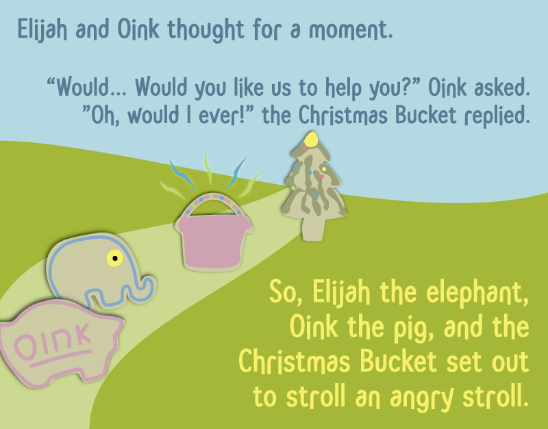 Elijah and Oink thought for a moment. 'Would… Would you like is to help you?' Oink asked. 'Oh, would I ever!' the Christmas Bucket replied. So, Elijah the elephant, Oink the pig, and the Christmas Bucket set out to stroll an angry stroll.