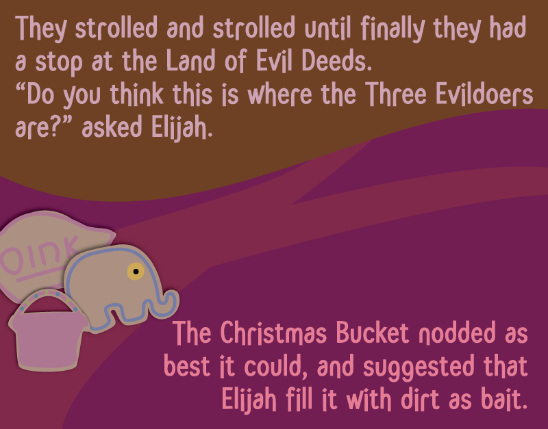 They strolled and strolled until finally they had a stop at the Land of Evil Deeds. 'Do you think this is where the Three Evildoers are?' asked Elijah. The Christmas Bucket nodded as best it could, and suggested that Elijah fill it with dirt as bait.
